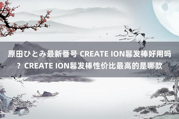 原田ひとみ最新番号 CREATE ION鬈发棒好用吗？CREATE ION鬈发棒性价比最高的是哪款