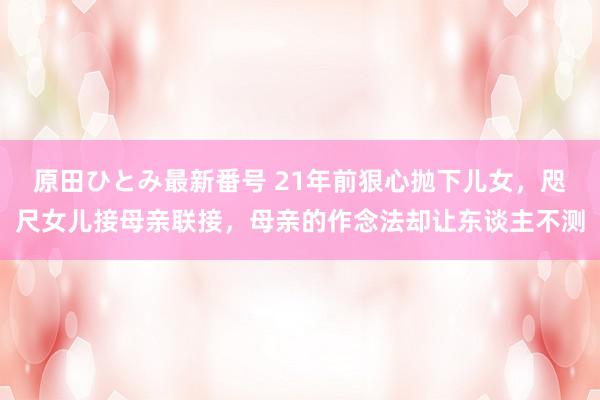 原田ひとみ最新番号 21年前狠心抛下儿女，咫尺女儿接母亲联接，母亲的作念法却让东谈主不测