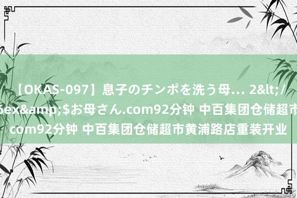 【OKAS-097】息子のチンポを洗う母… 2</a>2012-03-16ex&$お母さん.com92分钟 中百集团仓储超市黄浦路店重装开业