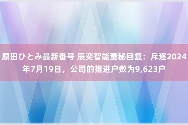 原田ひとみ最新番号 辰奕智能董秘回复：斥逐2024年7月19日，公司的推进户数为9,623户