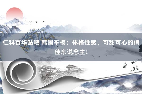 仁科百华贴吧 韩国车模：体格性感、可甜可心的俏佳东说念主！