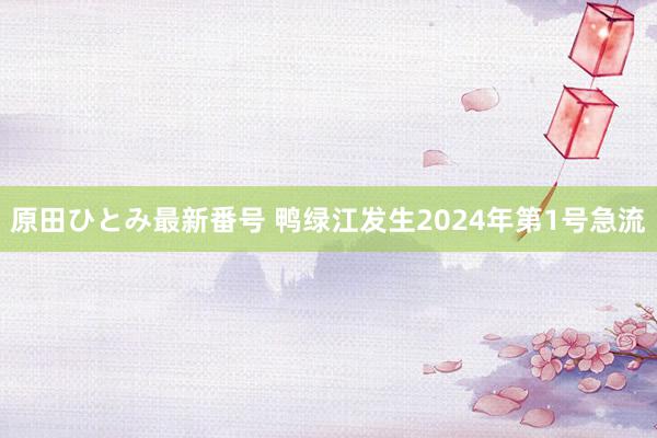 原田ひとみ最新番号 鸭绿江发生2024年第1号急流