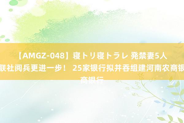 【AMGZ-048】寝トリ寝トラレ 発禁妻5人 省联社阅兵更进一步！ 25家银行拟并吞组建河南农商银行