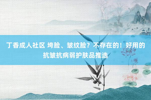 丁香成人社区 垮脸、皱纹脸？不存在的！好用的抗皱抗病弱护肤品推选