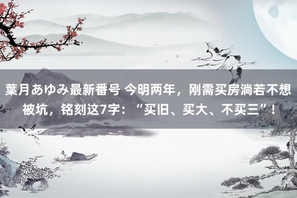 葉月あゆみ最新番号 今明两年，刚需买房淌若不想被坑，铭刻这7字：“买旧、买大、不买三”！