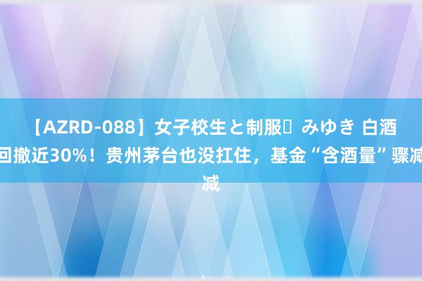 【AZRD-088】女子校生と制服・みゆき 白酒回撤近30%！贵州茅台也没扛住，基金“含酒量”骤减