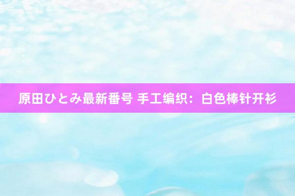 原田ひとみ最新番号 手工编织：白色棒针开衫