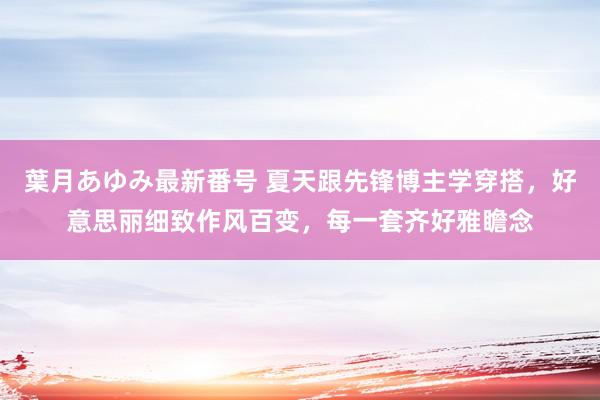 葉月あゆみ最新番号 夏天跟先锋博主学穿搭，好意思丽细致作风百变，每一套齐好雅瞻念