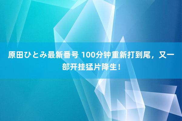 原田ひとみ最新番号 100分钟重新打到尾，又一部开挂猛片降生！