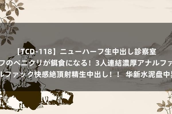 【TCD-118】ニューハーフ生中出し診察室 異常勃起したニューハーフのペニクリが餌食になる！3人連結濃厚アナルファック快感絶頂射精生中出し！！ 华新水泥盘中异动 快速拉升5.01%