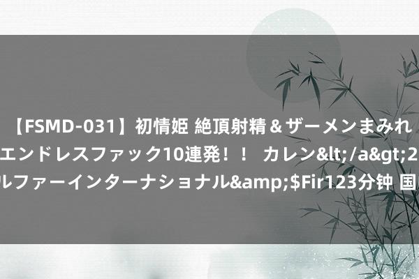 【FSMD-031】初情姫 絶頂射精＆ザーメンまみれ顔射ぶっかけ号泣、エンドレスファック10連発！！ カレン</a>2012-12-06アルファーインターナショナル&$Fir123分钟 国中水务波及跌停走出准“世界板”