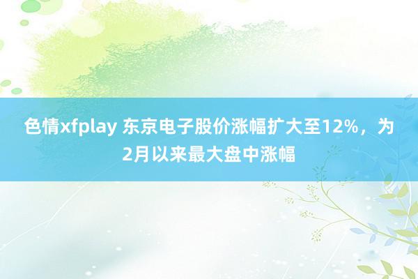 色情xfplay 东京电子股价涨幅扩大至12%，为2月以来最大盘中涨幅