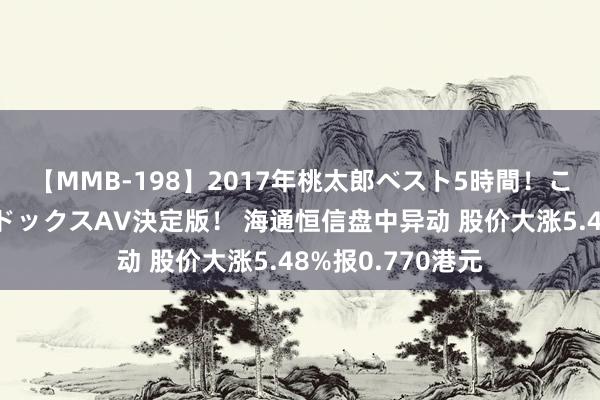 【MMB-198】2017年桃太郎ベスト5時間！これが見納めパラドックスAV決定版！ 海通恒信盘中异动 股价大涨5.48%报0.770港元