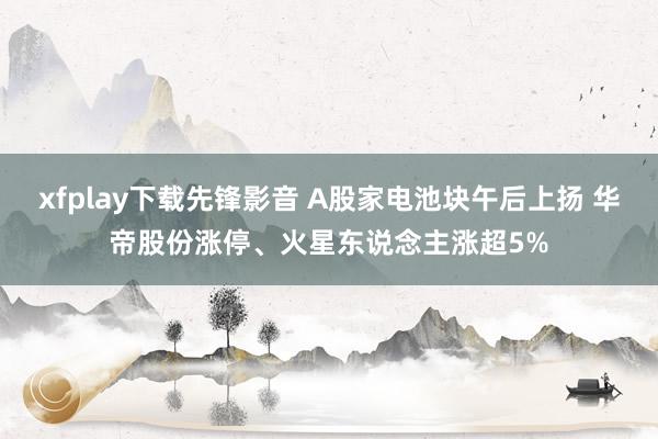 xfplay下载先锋影音 A股家电池块午后上扬 华帝股份涨停、火星东说念主涨超5%