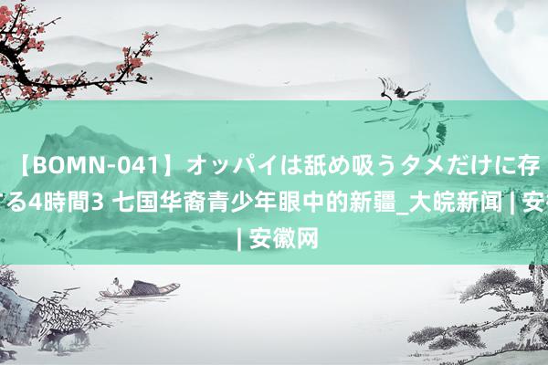 【BOMN-041】オッパイは舐め吸うタメだけに存在する4時間3 七国华裔青少年眼中的新疆_大皖新闻 | 安徽网