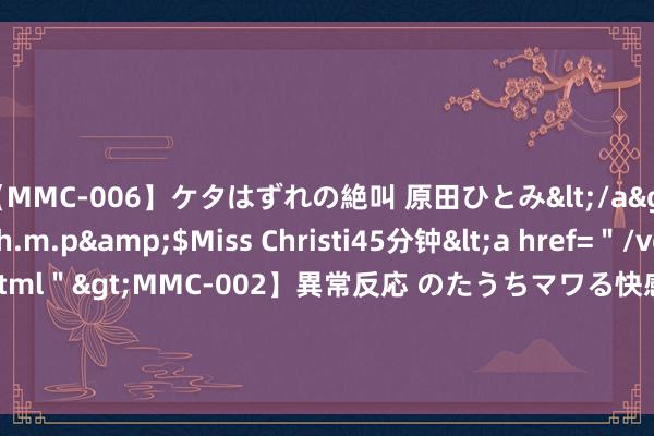 【MMC-006】ケタはずれの絶叫 原田ひとみ</a>1992-02-25h.m.p&$Miss Christi45分钟<a href=＂/vod-read-id-62.html＂>MMC-002】異常反応 のたうちマワる快感 原田ひとみ</a>1992-01-21h.m.p&$MissChristin40分钟 杨卓越一袭紫裙，好意思腿玉足，韵味