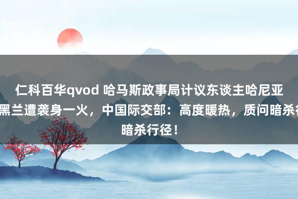 仁科百华qvod 哈马斯政事局计议东谈主哈尼亚在德黑兰遭袭身一火，中国际交部：高度暖热，质问暗杀行径！