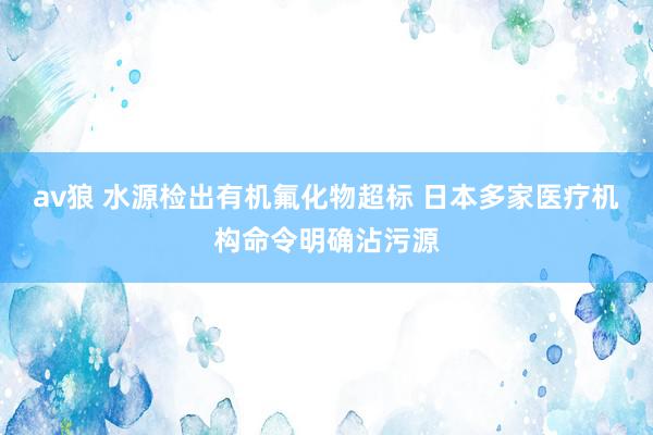 av狼 水源检出有机氟化物超标 日本多家医疗机构命令明确沾污源