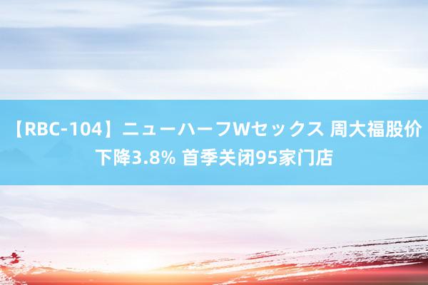 【RBC-104】ニューハーフWセックス 周大福股价下降3.8% 首季关闭95家门店