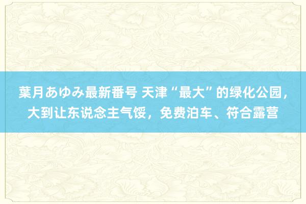 葉月あゆみ最新番号 天津“最大”的绿化公园，大到让东说念主气馁，免费泊车、符合露营