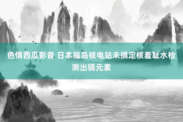 色情西瓜影音 日本福岛核电站未搞定核羞耻水检测出镉元素