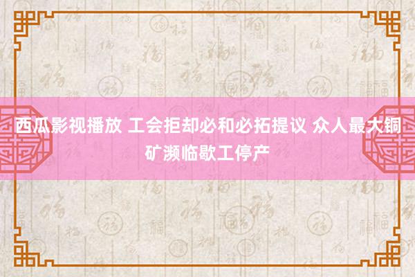 西瓜影视播放 工会拒却必和必拓提议 众人最大铜矿濒临歇工停产