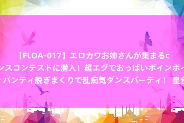 【FLOA-017】エロカワお姉さんが集まるclubのエロティックダンスコンテストに潜入！超エグでおっぱいボインボイン、汗だく全裸Body パンティ脱ぎまくりで乱痴気ダンスパーティ！ 皇台酒业调整策略布局，休止与贵州无忧酒业结伙技俩