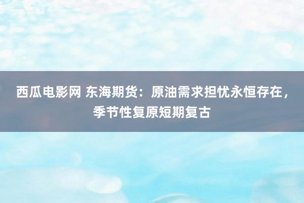 西瓜电影网 东海期货：原油需求担忧永恒存在，季节性复原短期复古