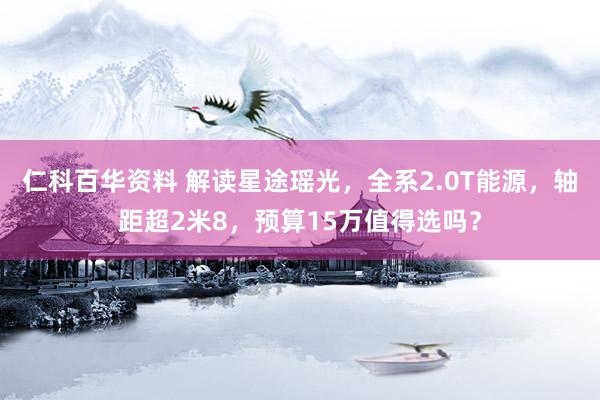 仁科百华资料 解读星途瑶光，全系2.0T能源，轴距超2米8，预算15万值得选吗？