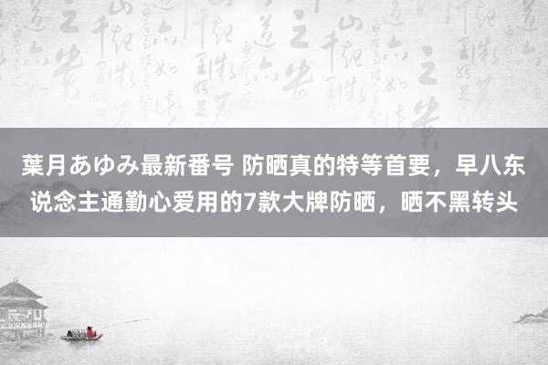 葉月あゆみ最新番号 防晒真的特等首要，早八东说念主通勤心爱用的7款大牌防晒，晒不黑转头