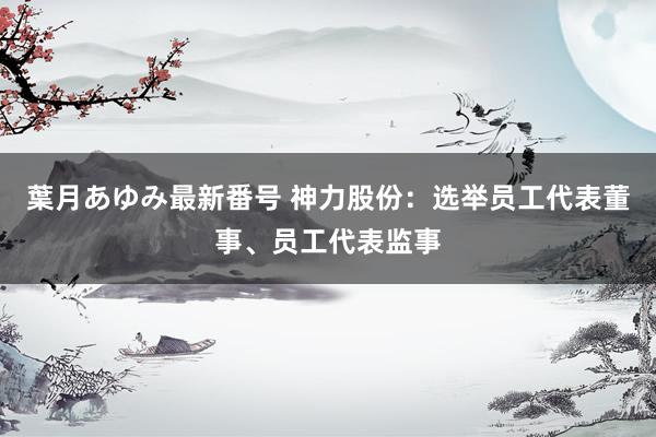 葉月あゆみ最新番号 神力股份：选举员工代表董事、员工代表监事