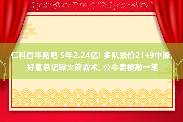 仁科百华贴吧 5年2.24亿! 多队报价21+9中锋, 好意思记曝火箭霸术, 公牛要被敲一笔