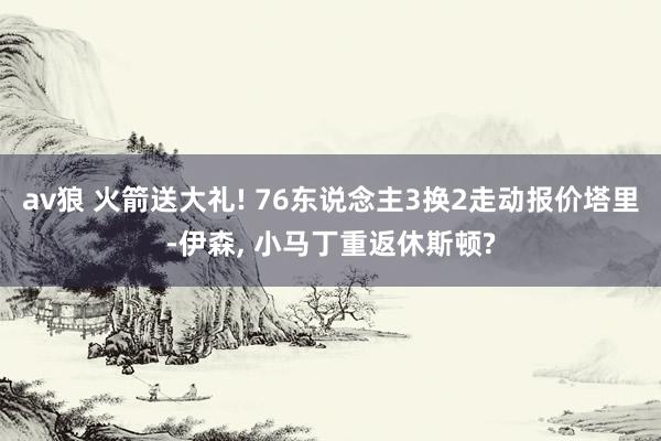 av狼 火箭送大礼! 76东说念主3换2走动报价塔里-伊森, 小马丁重返休斯顿?