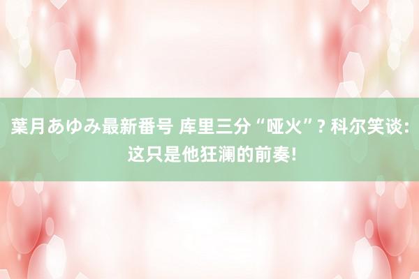 葉月あゆみ最新番号 库里三分“哑火”? 科尔笑谈: 这只是他狂澜的前奏!