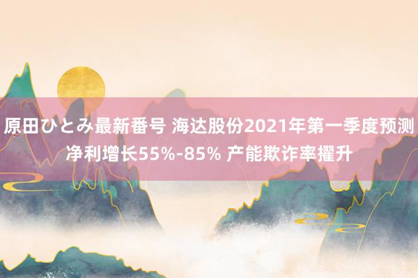 原田ひとみ最新番号 海达股份2021年第一季度预测净利增长55%-85% 产能欺诈率擢升