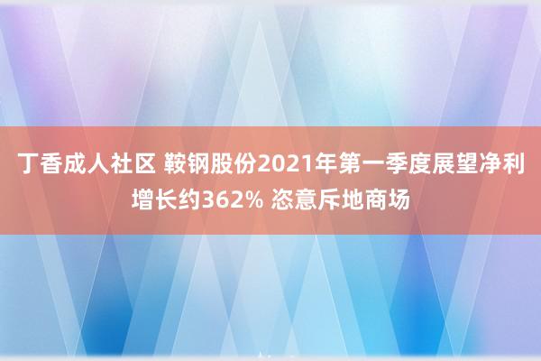 丁香成人社区 鞍钢股份2021年第一季度展望净利增长约362% 恣意斥地商场