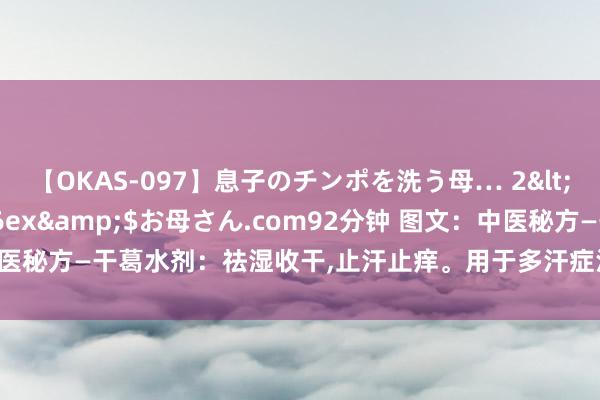 【OKAS-097】息子のチンポを洗う母… 2</a>2012-03-16ex&$お母さん.com92分钟 图文：中医秘方—干葛水剂：祛湿收干,止汗止痒。用于多汗症汗疱疹,浸渍沦落型足癣等