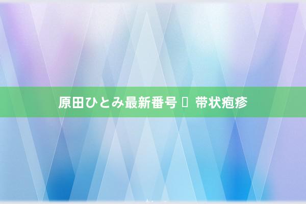 原田ひとみ最新番号 ​带状疱疹