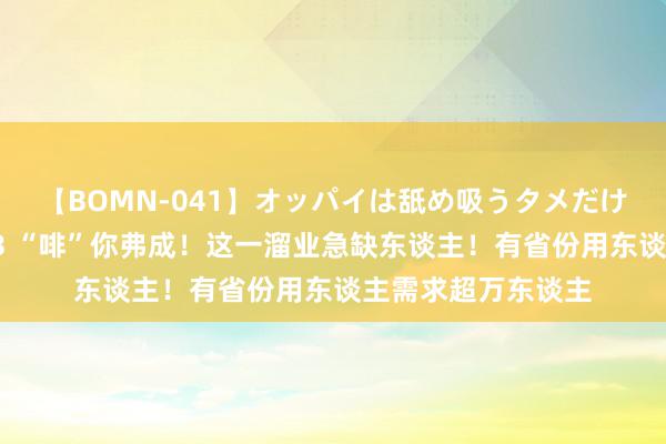 【BOMN-041】オッパイは舐め吸うタメだけに存在する4時間3 “啡”你弗成！这一溜业急缺东谈主！有省份用东谈主需求超万东谈主