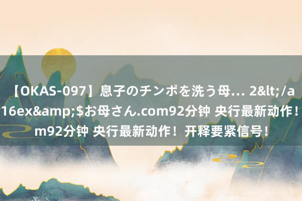 【OKAS-097】息子のチンポを洗う母… 2</a>2012-03-16ex&$お母さん.com92分钟 央行最新动作！开释要紧信号！