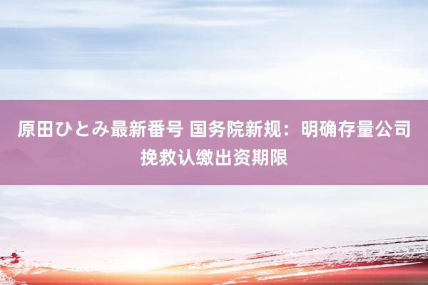 原田ひとみ最新番号 国务院新规：明确存量公司挽救认缴出资期限