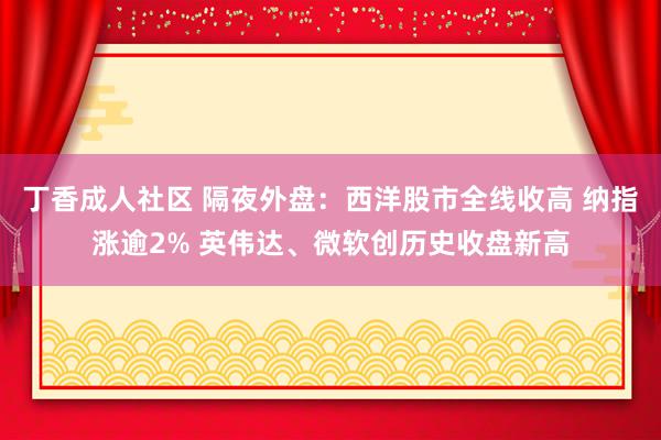 丁香成人社区 隔夜外盘：西洋股市全线收高 纳指涨逾2% 英伟达、微软创历史收盘新高