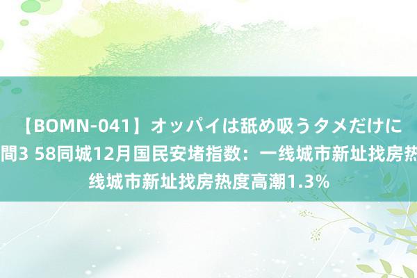 【BOMN-041】オッパイは舐め吸うタメだけに存在する4時間3 58同城12月国民安堵指数：一线城市新址找房热度高潮1.3%