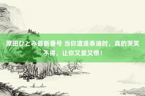 原田ひとみ最新番号 当你遭逢泰迪时，真的哭笑不得，让你又爱又恨！