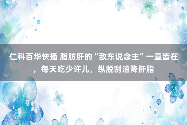 仁科百华快播 脂肪肝的“敌东说念主”一直皆在，每天吃少许儿，纵脱刮油降肝脂