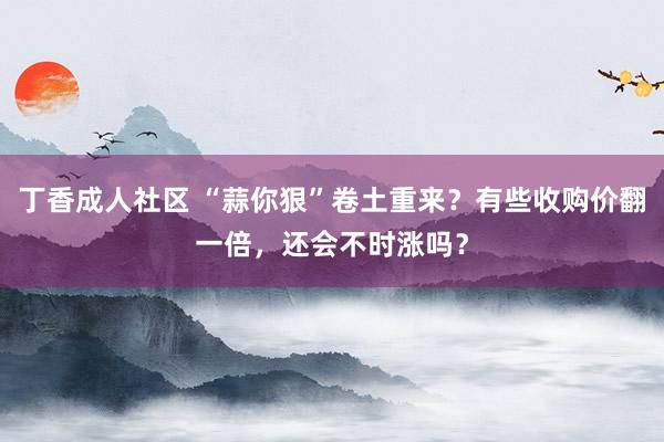 丁香成人社区 “蒜你狠”卷土重来？有些收购价翻一倍，还会不时涨吗？