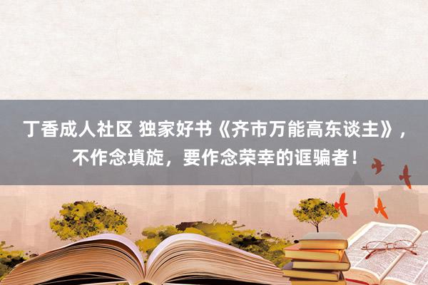 丁香成人社区 独家好书《齐市万能高东谈主》，不作念填旋，要作念荣幸的诓骗者！