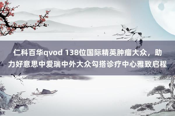 仁科百华qvod 138位国际精英肿瘤大众，助力好意思中爱瑞中外大众勾搭诊疗中心雅致启程