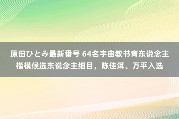 原田ひとみ最新番号 64名宇宙教书育东说念主楷模候选东说念主细目，陈佳洱、万平入选