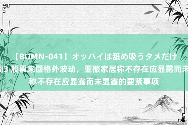 【BOMN-041】オッパイは舐め吸うタメだけに存在する4時間3 股票来回格外波动，亚振家居称不存在应显露而未显露的要紧事项